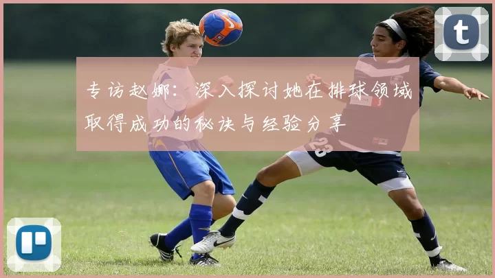专访赵娜：深入探讨她在排球领域取得成功的秘诀与经验分享