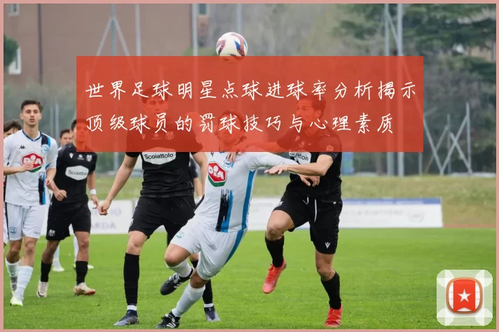 世界足球明星点球进球率分析揭示顶级球员的罚球技巧与心理素质