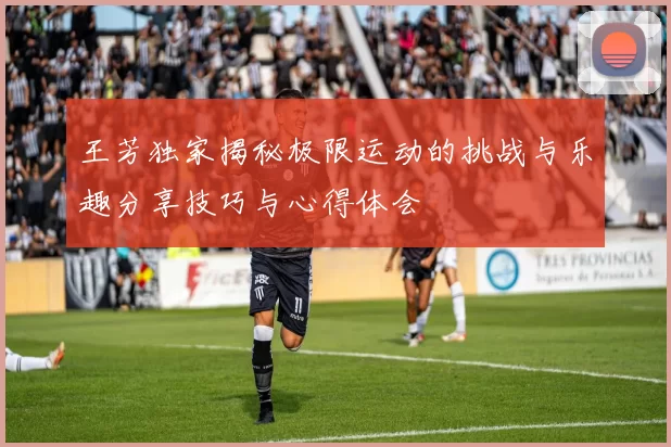 王芳独家揭秘极限运动的挑战与乐趣分享技巧与心得体会
