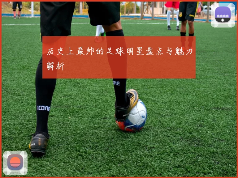 历史上最帅的足球明星盘点与魅力解析