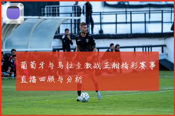 葡萄牙与乌拉圭激战正酣精彩赛事直播回顾与分析