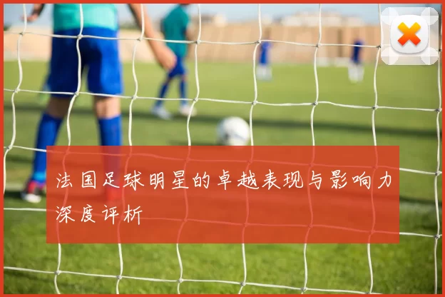 法国足球明星的卓越表现与影响力深度评析