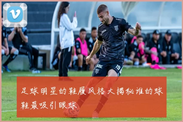 足球明星的鞋履风格大揭秘谁的球鞋最吸引眼球