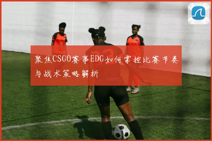 聚焦CSGO赛事EDG如何掌控比赛节奏与战术策略解析