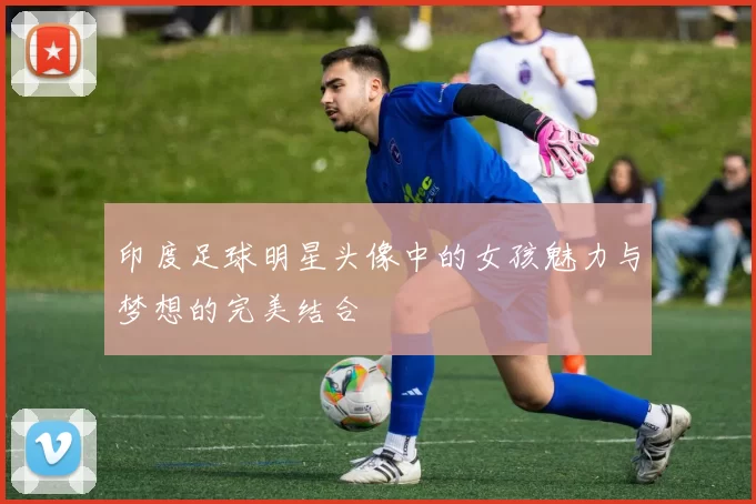 印度足球明星头像中的女孩魅力与梦想的完美结合
