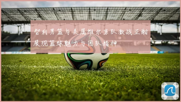 智利男篮与美属维尔京队激战正酣展现篮球魅力与团队精神