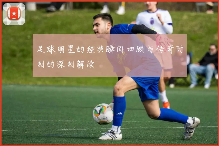 足球明星的经典瞬间回顾与传奇时刻的深刻解读