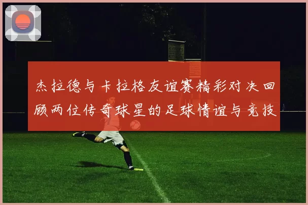 杰拉德与卡拉格友谊赛精彩对决回顾两位传奇球星的足球情谊与竞技精神