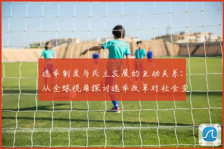 选举制度与民主发展的互动关系：从全球视角探讨选举改革对社会变革的推动作用