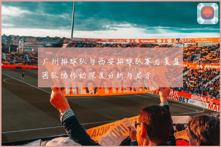 广州排球队与西安排球队赛后复盘团队协作的深度分析与启示